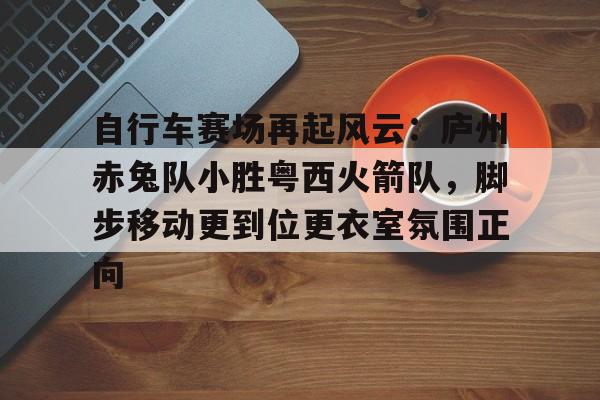 关于自行车赛场再起风云:庐州赤兔队小胜粤西火箭队,脚步移动更到位更衣室氛围正向的信息