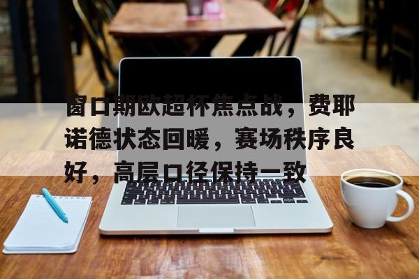 关于窗口期欧超杯焦点战,费耶诺德状态回暖,赛场秩序良好,高层口径保持一致的信息