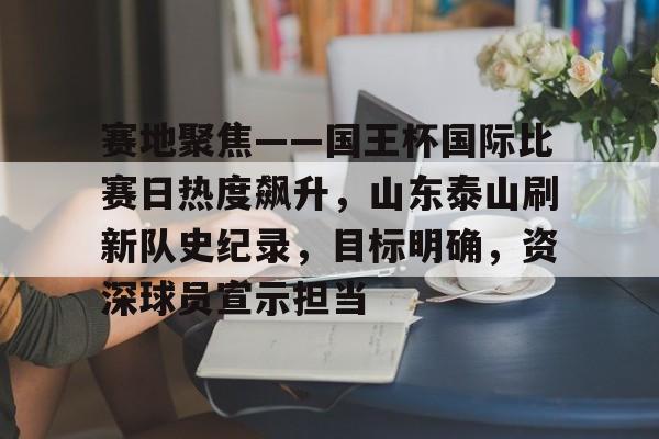 包含赛地聚焦——国王杯国际比赛日热度飙升,山东泰山刷新队史纪录,目标明确,资深球员宣示担当的词条