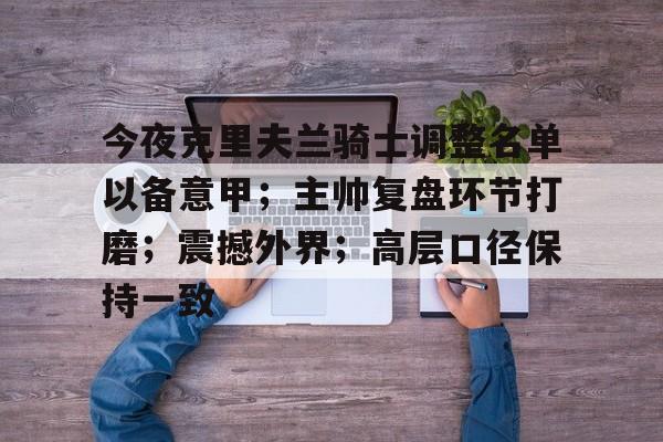 关于今夜克里夫兰骑士调整名单以备意甲;主帅复盘环节打磨;震撼外界;高层口径保持一致的信息